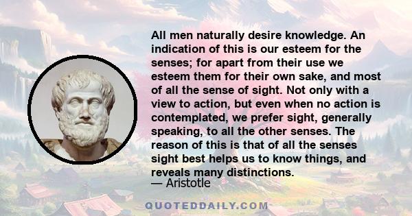 All men naturally desire knowledge. An indication of this is our esteem for the senses; for apart from their use we esteem them for their own sake, and most of all the sense of sight. Not only with a view to action, but 