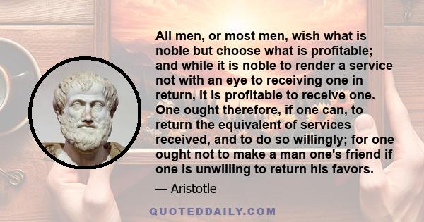 All men, or most men, wish what is noble but choose what is profitable; and while it is noble to render a service not with an eye to receiving one in return, it is profitable to receive one. One ought therefore, if one