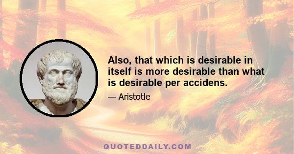 Also, that which is desirable in itself is more desirable than what is desirable per accidens.