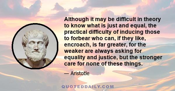 Although it may be difficult in theory to know what is just and equal, the practical difficulty of inducing those to forbear who can, if they like, encroach, is far greater, for the weaker are always asking for equality 