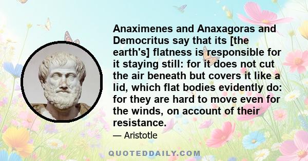 Anaximenes and Anaxagoras and Democritus say that its [the earth's] flatness is responsible for it staying still: for it does not cut the air beneath but covers it like a lid, which flat bodies evidently do: for they