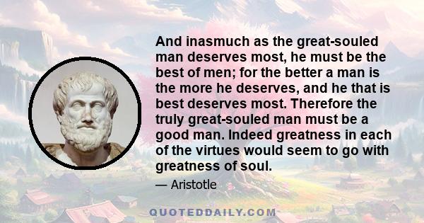 And inasmuch as the great-souled man deserves most, he must be the best of men; for the better a man is the more he deserves, and he that is best deserves most. Therefore the truly great-souled man must be a good man.