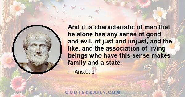 And it is characteristic of man that he alone has any sense of good and evil, of just and unjust, and the like, and the association of living beings who have this sense makes family and a state.