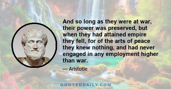 And so long as they were at war, their power was preserved, but when they had attained empire they fell, for of the arts of peace they knew nothing, and had never engaged in any employment higher than war.