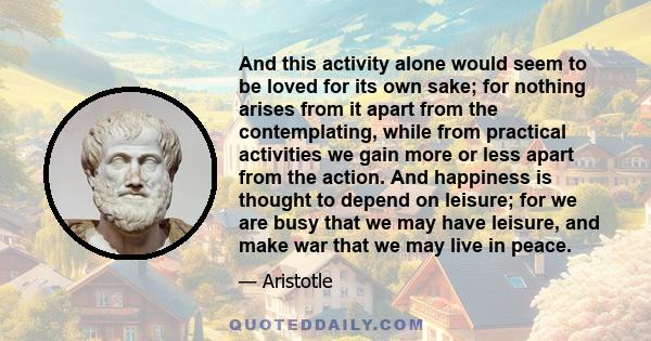 And this activity alone would seem to be loved for its own sake; for nothing arises from it apart from the contemplating, while from practical activities we gain more or less apart from the action. And happiness is