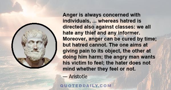 Anger is always concerned with individuals, ... whereas hatred is directed also against classes: we all hate any thief and any informer. Moreover, anger can be cured by time; but hatred cannot. The one aims at giving