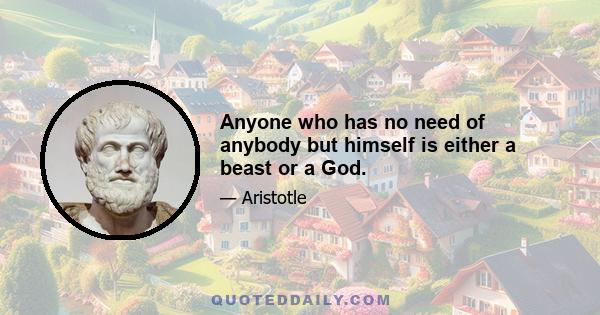 Anyone who has no need of anybody but himself is either a beast or a God.