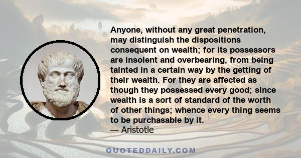 Anyone, without any great penetration, may distinguish the dispositions consequent on wealth; for its possessors are insolent and overbearing, from being tainted in a certain way by the getting of their wealth. For they 