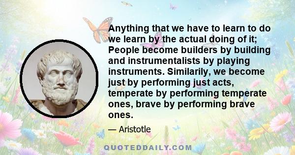 Anything that we have to learn to do we learn by the actual doing of it; People become builders by building and instrumentalists by playing instruments. Similarily, we become just by performing just acts, temperate by