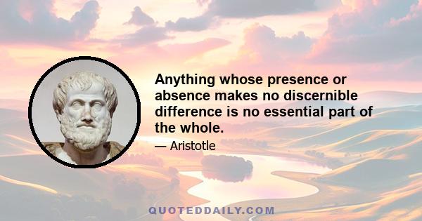 Anything whose presence or absence makes no discernible difference is no essential part of the whole.