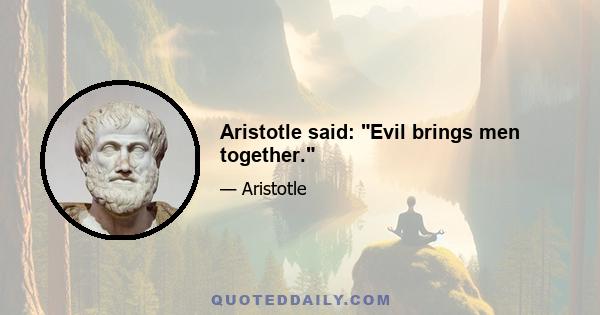 Aristotle said: Evil brings men together.