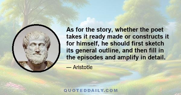 As for the story, whether the poet takes it ready made or constructs it for himself, he should first sketch its general outline, and then fill in the episodes and amplify in detail.