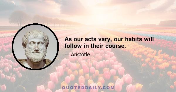 As our acts vary, our habits will follow in their course.