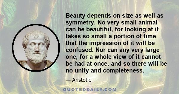 Beauty depends on size as well as symmetry. No very small animal can be beautiful, for looking at it takes so small a portion of time that the impression of it will be confused. Nor can any very large one, for a whole