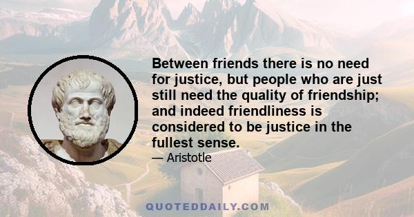 Between friends there is no need for justice, but people who are just still need the quality of friendship; and indeed friendliness is considered to be justice in the fullest sense.