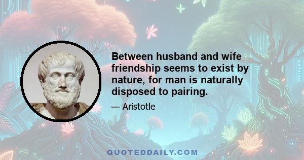 Between husband and wife friendship seems to exist by nature, for man is naturally disposed to pairing.