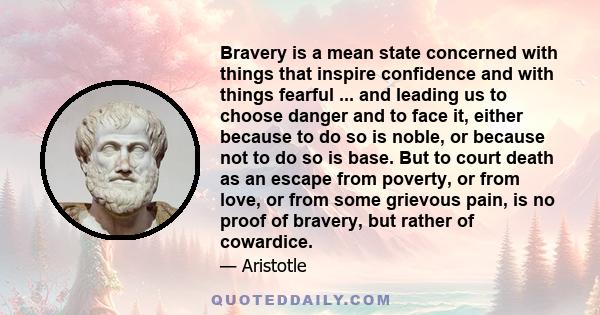 Bravery is a mean state concerned with things that inspire confidence and with things fearful ... and leading us to choose danger and to face it, either because to do so is noble, or because not to do so is base. But to 