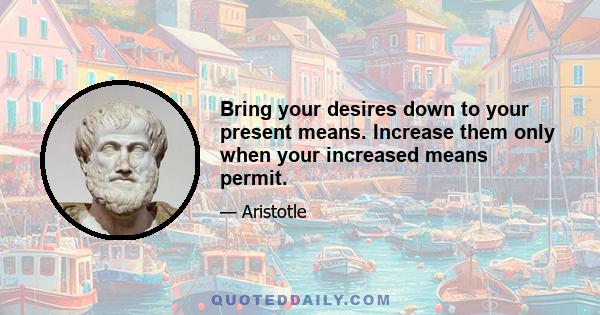 Bring your desires down to your present means. Increase them only when your increased means permit.