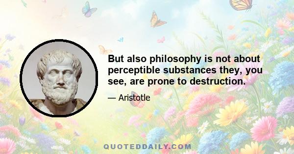 But also philosophy is not about perceptible substances they, you see, are prone to destruction.