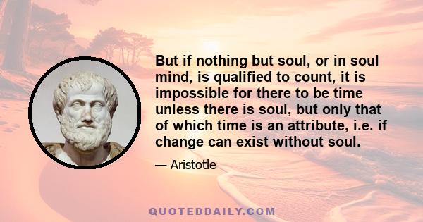 But if nothing but soul, or in soul mind, is qualified to count, it is impossible for there to be time unless there is soul, but only that of which time is an attribute, i.e. if change can exist without soul.