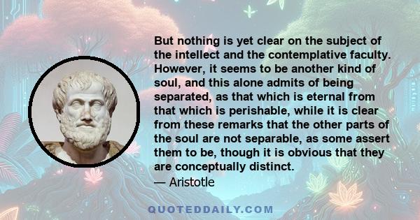 But nothing is yet clear on the subject of the intellect and the contemplative faculty. However, it seems to be another kind of soul, and this alone admits of being separated, as that which is eternal from that which is 