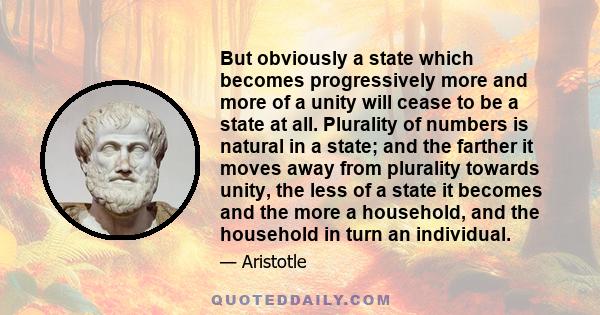 But obviously a state which becomes progressively more and more of a unity will cease to be a state at all. Plurality of numbers is natural in a state; and the farther it moves away from plurality towards unity, the