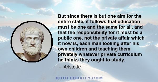 But since there is but one aim for the entire state, it follows that education must be one and the same for all, and that the responsibility for it must be a public one, not the private affair which it now is, each man