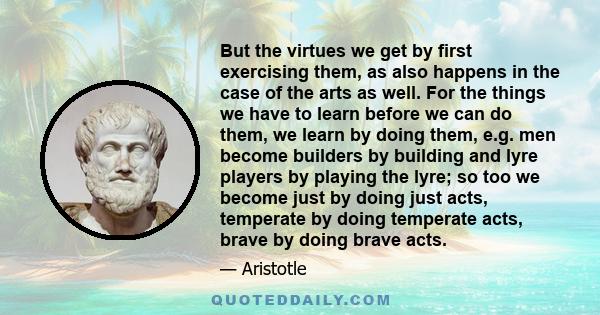 But the virtues we get by first exercising them, as also happens in the case of the arts as well. For the things we have to learn before we can do them, we learn by doing them, e.g. men become builders by building and