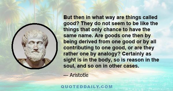 But then in what way are things called good? They do not seem to be like the things that only chance to have the same name. Are goods one then by being derived from one good or by all contributing to one good, or are