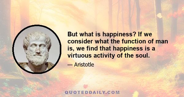 But what is happiness? If we consider what the function of man is, we find that happiness is a virtuous activity of the soul.