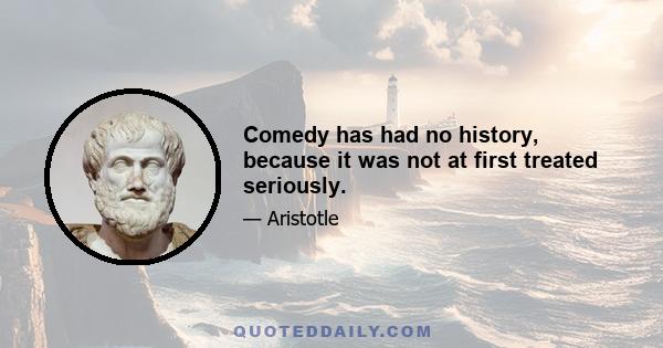 Comedy has had no history, because it was not at first treated seriously.