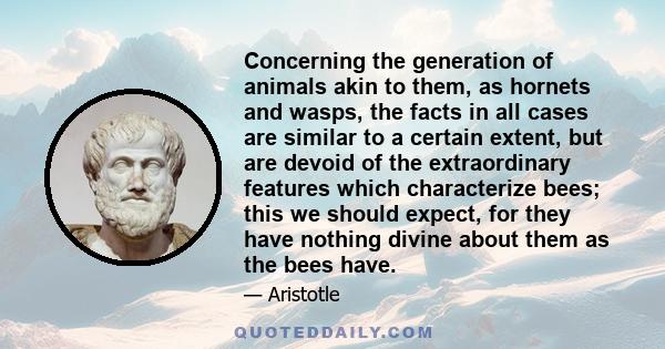 Concerning the generation of animals akin to them, as hornets and wasps, the facts in all cases are similar to a certain extent, but are devoid of the extraordinary features which characterize bees; this we should