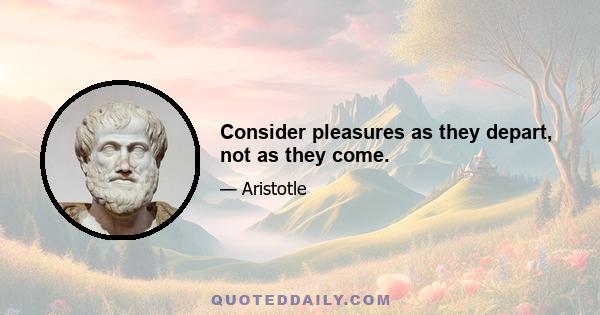 Consider pleasures as they depart, not as they come.