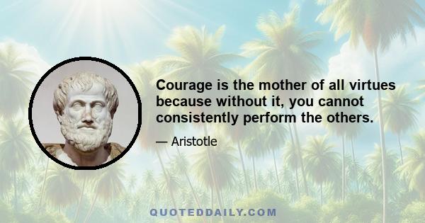 Courage is the mother of all virtues because without it, you cannot consistently perform the others.