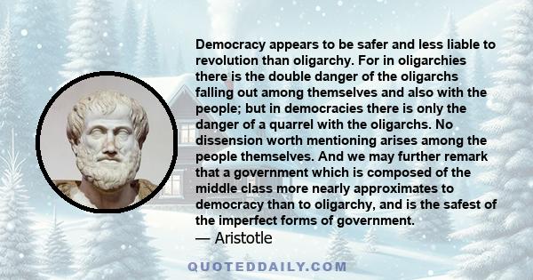 Democracy appears to be safer and less liable to revolution than oligarchy. For in oligarchies there is the double danger of the oligarchs falling out among themselves and also with the people; but in democracies there