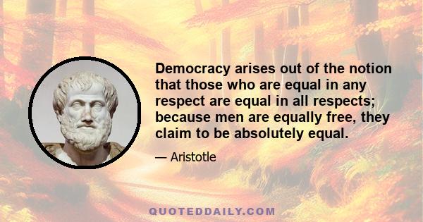 Democracy arises out of the notion that those who are equal in any respect are equal in all respects; because men are equally free, they claim to be absolutely equal.