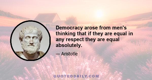 Democracy arose from men's thinking that if they are equal in any respect they are equal absolutely.