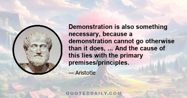 Demonstration is also something necessary, because a demonstration cannot go otherwise than it does, ... And the cause of this lies with the primary premises/principles.