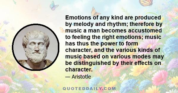 Emotions of any kind are produced by melody and rhythm; therefore by music a man becomes accustomed to feeling the right emotions; music has thus the power to form character, and the various kinds of music based on