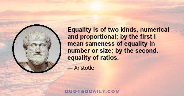 Equality is of two kinds, numerical and proportional; by the first I mean sameness of equality in number or size; by the second, equality of ratios.