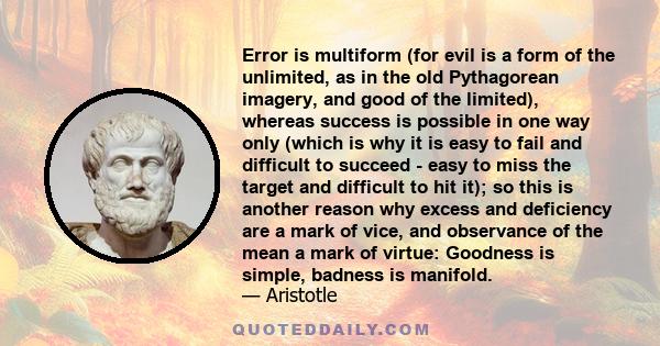 Error is multiform (for evil is a form of the unlimited, as in the old Pythagorean imagery, and good of the limited), whereas success is possible in one way only (which is why it is easy to fail and difficult to succeed 