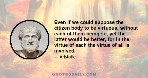 Even if we could suppose the citizen body to be virtuous, without each of them being so, yet the latter would be better, for in the virtue of each the virtue of all is involved.