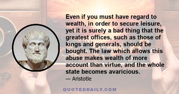 Even if you must have regard to wealth, in order to secure leisure, yet it is surely a bad thing that the greatest offices, such as those of kings and generals, should be bought. The law which allows this abuse makes