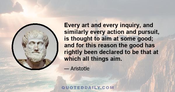 Every art and every inquiry, and similarly every action and pursuit, is thought to aim at some good; and for this reason the good has rightly been declared to be that at which all things aim.