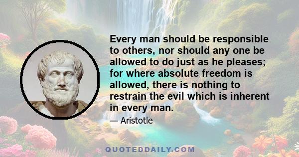 Every man should be responsible to others, nor should any one be allowed to do just as he pleases; for where absolute freedom is allowed, there is nothing to restrain the evil which is inherent in every man.