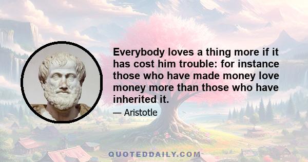 Everybody loves a thing more if it has cost him trouble: for instance those who have made money love money more than those who have inherited it.