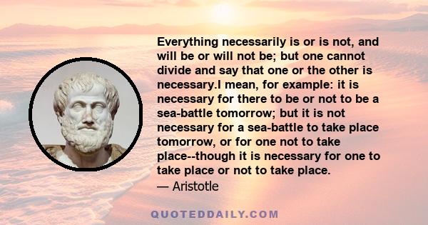 Everything necessarily is or is not, and will be or will not be; but one cannot divide and say that one or the other is necessary.I mean, for example: it is necessary for there to be or not to be a sea-battle tomorrow;