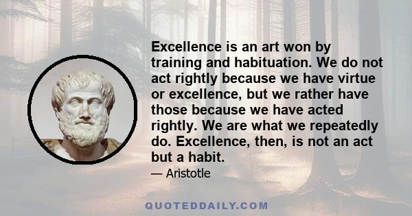 Excellence is an art won by training and habituation. We do not act rightly because we have virtue or excellence, but we rather have those because we have acted rightly. We are what we repeatedly do. Excellence, then,