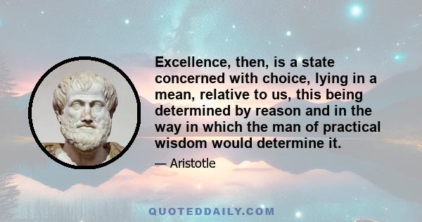 Excellence, then, is a state concerned with choice, lying in a mean, relative to us, this being determined by reason and in the way in which the man of practical wisdom would determine it.