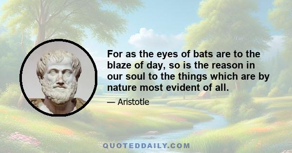 For as the eyes of bats are to the blaze of day, so is the reason in our soul to the things which are by nature most evident of all.